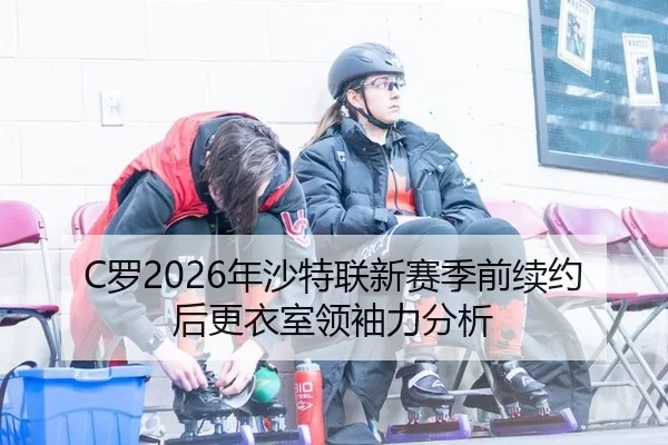 C罗2026年沙特联新赛季前续约后更衣室领袖力分析
